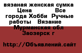 вязаная женская сумка  › Цена ­ 2 500 - Все города Хобби. Ручные работы » Вязание   . Мурманская обл.,Заозерск г.